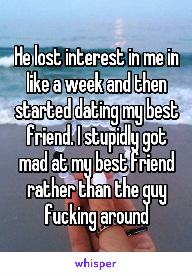 He lost interest in me in like a week and then started dating my best friend. I stupidly got mad at my best friend rather than the guy fucking around