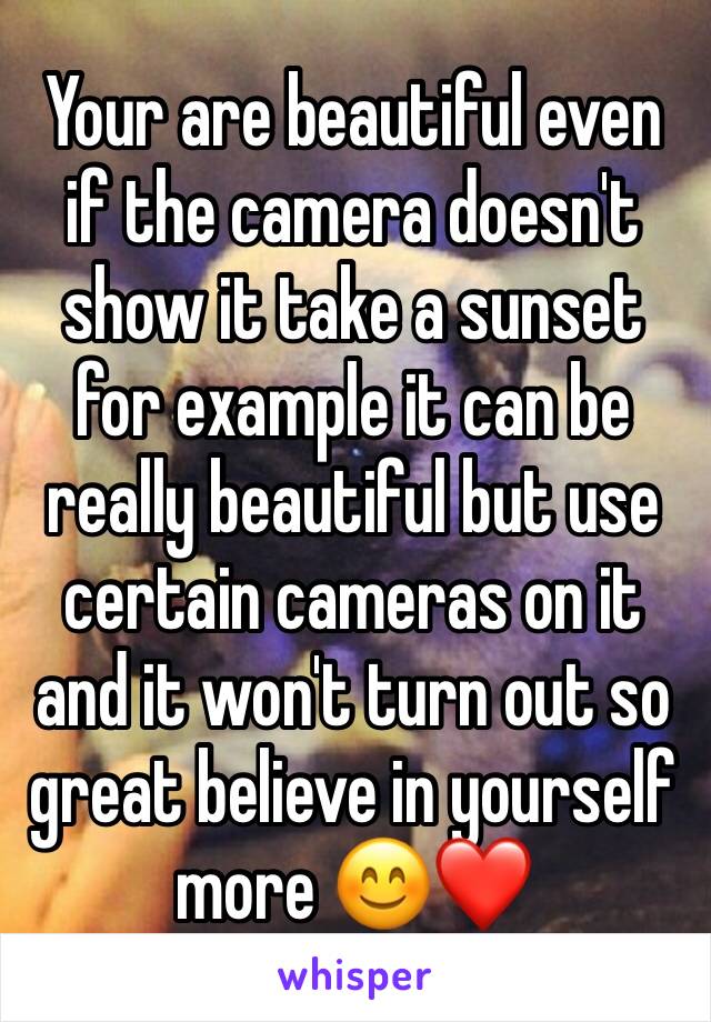 Your are beautiful even if the camera doesn't show it take a sunset for example it can be really beautiful but use certain cameras on it and it won't turn out so great believe in yourself more 😊❤️