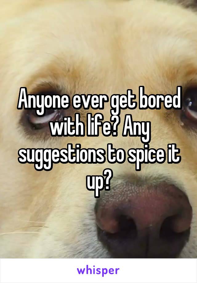 Anyone ever get bored with life? Any suggestions to spice it up?