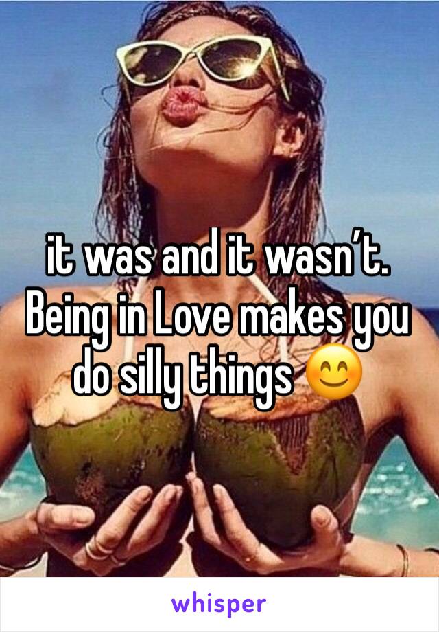 it was and it wasn’t. Being in Love makes you do silly things 😊