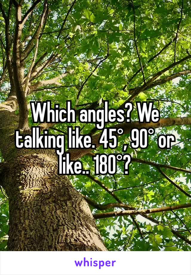 Which angles? We talking like. 45°, 90° or like.. 180°?