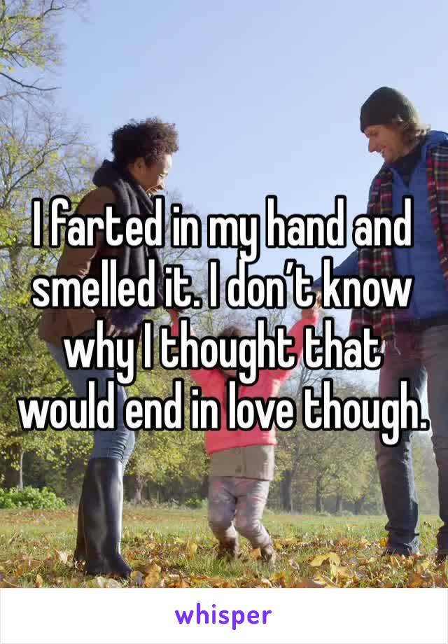 I farted in my hand and smelled it. I don’t know why I thought that would end in love though. 