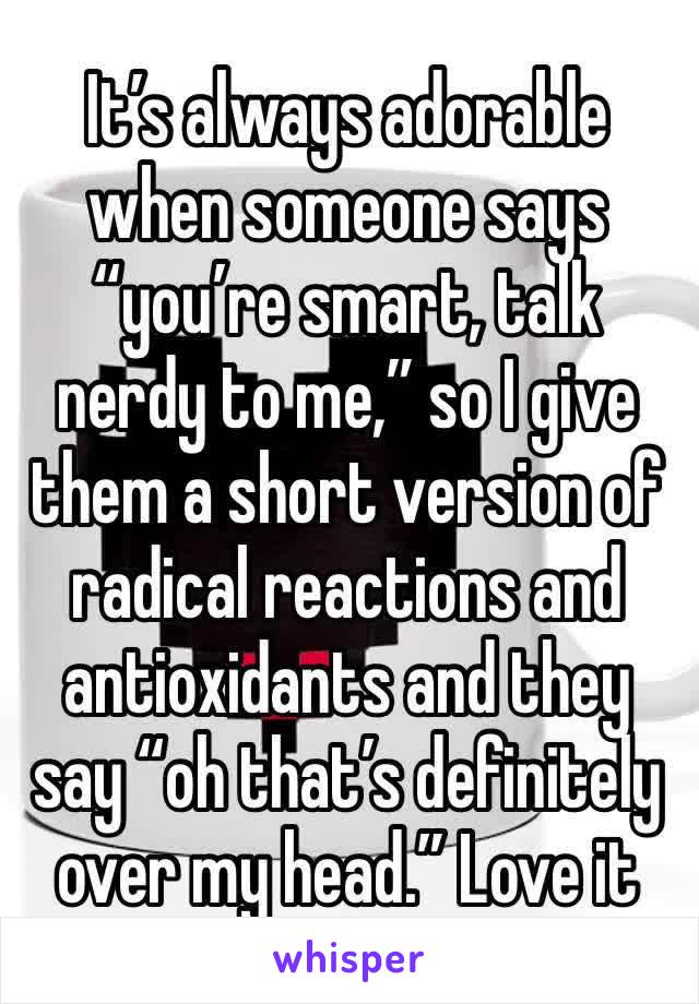 It’s always adorable when someone says “you’re smart, talk nerdy to me,” so I give them a short version of radical reactions and antioxidants and they say “oh that’s definitely over my head.” Love it