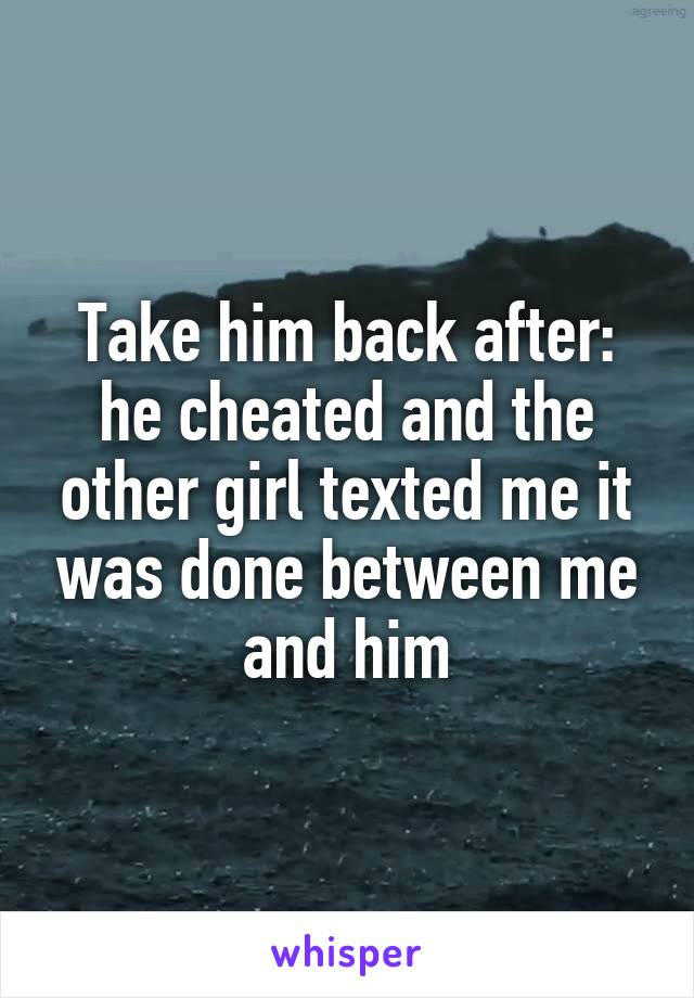 Take him back after: he cheated and the other girl texted me it was done between me and him