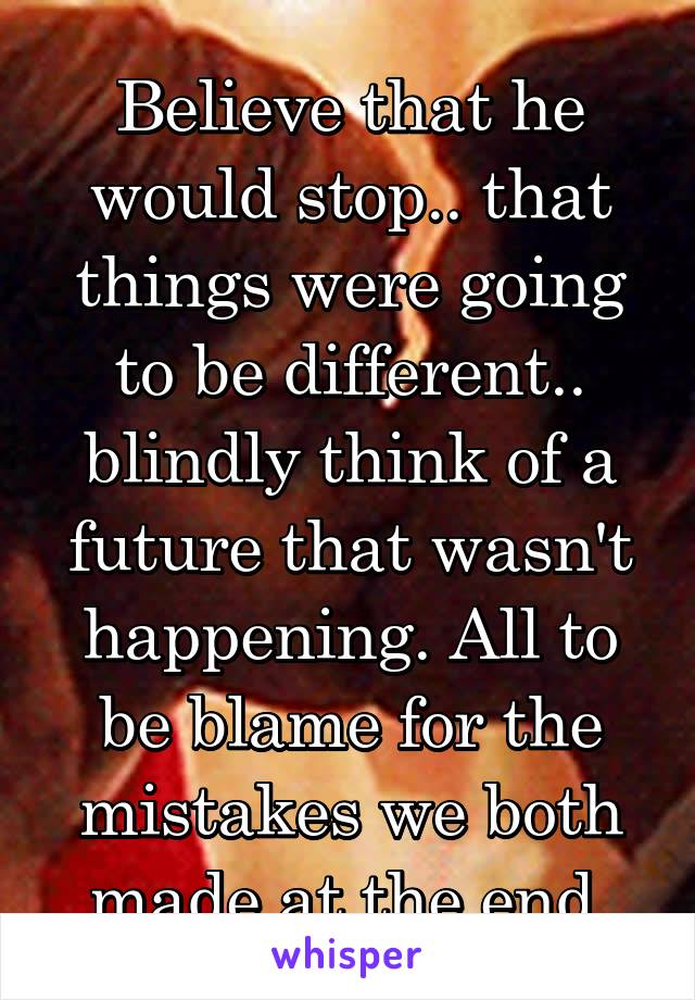 Believe that he would stop.. that things were going to be different.. blindly think of a future that wasn't happening. All to be blame for the mistakes we both made at the end.