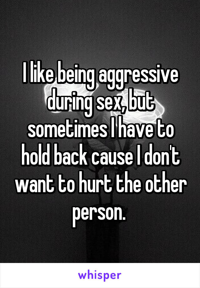 I like being aggressive during sex, but sometimes I have to hold back cause I don't want to hurt the other person. 