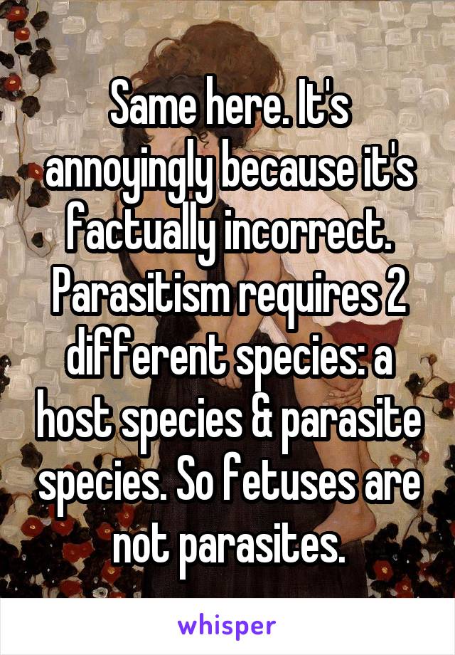 Same here. It's annoyingly because it's factually incorrect. Parasitism requires 2 different species: a host species & parasite species. So fetuses are not parasites.