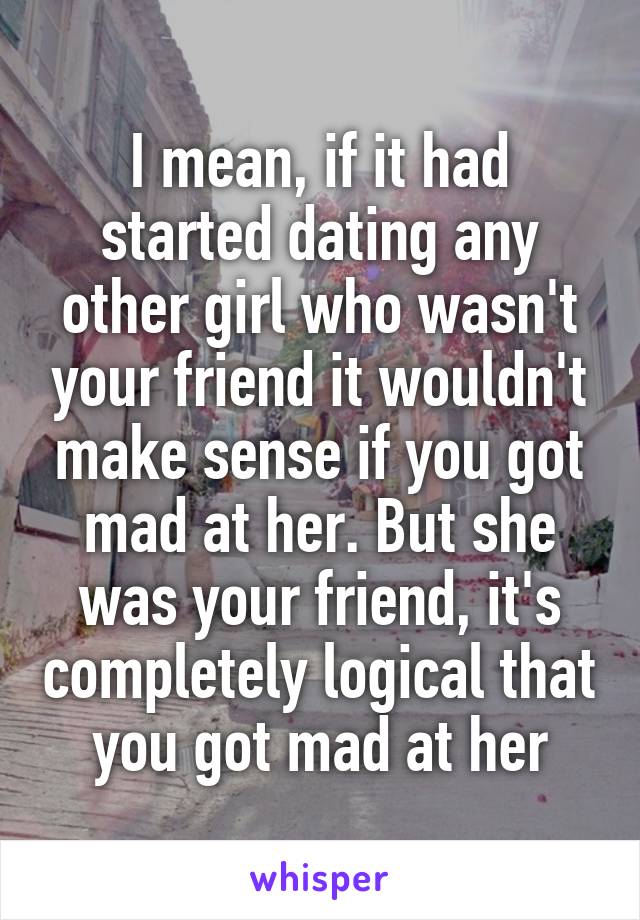 I mean, if it had started dating any other girl who wasn't your friend it wouldn't make sense if you got mad at her. But she was your friend, it's completely logical that you got mad at her