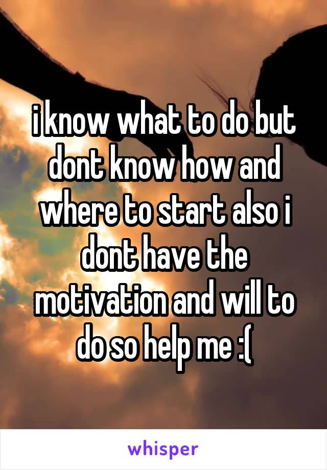 i know what to do but dont know how and where to start also i dont have the motivation and will to do so help me :(