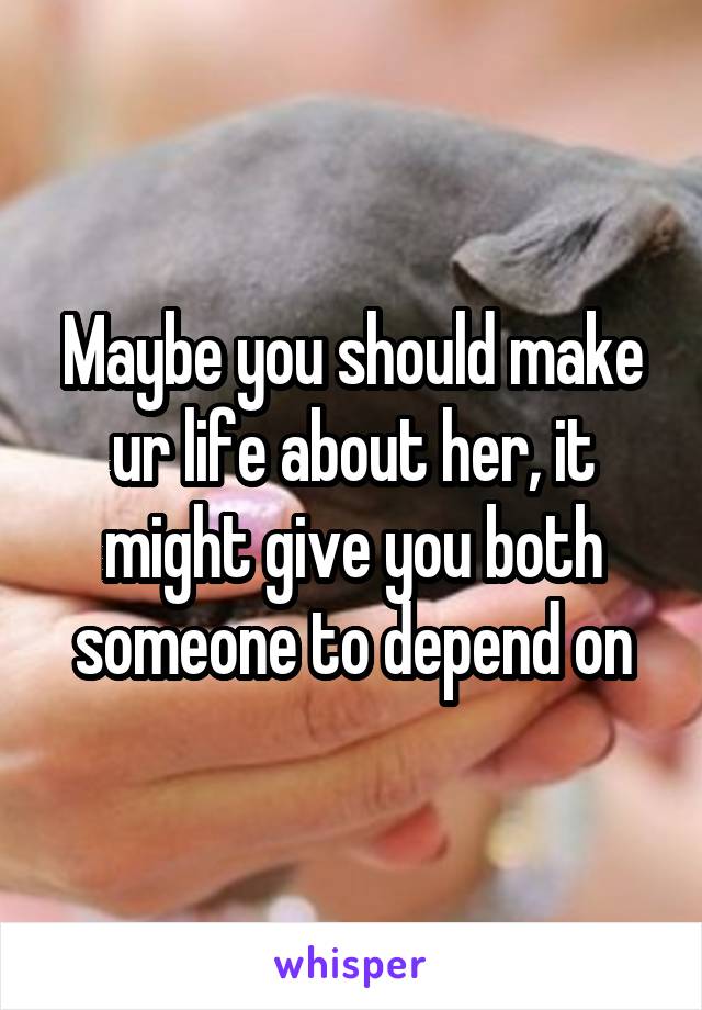 Maybe you should make ur life about her, it might give you both someone to depend on