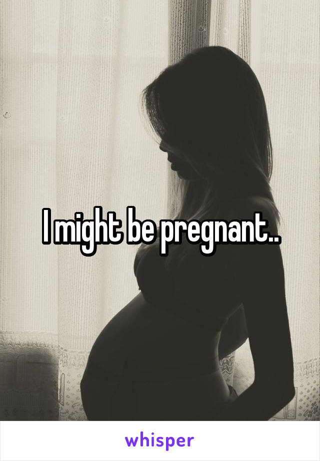 I might be pregnant..