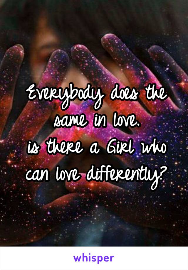 Everybody does the same in love.
is there a Girl who can love differently?