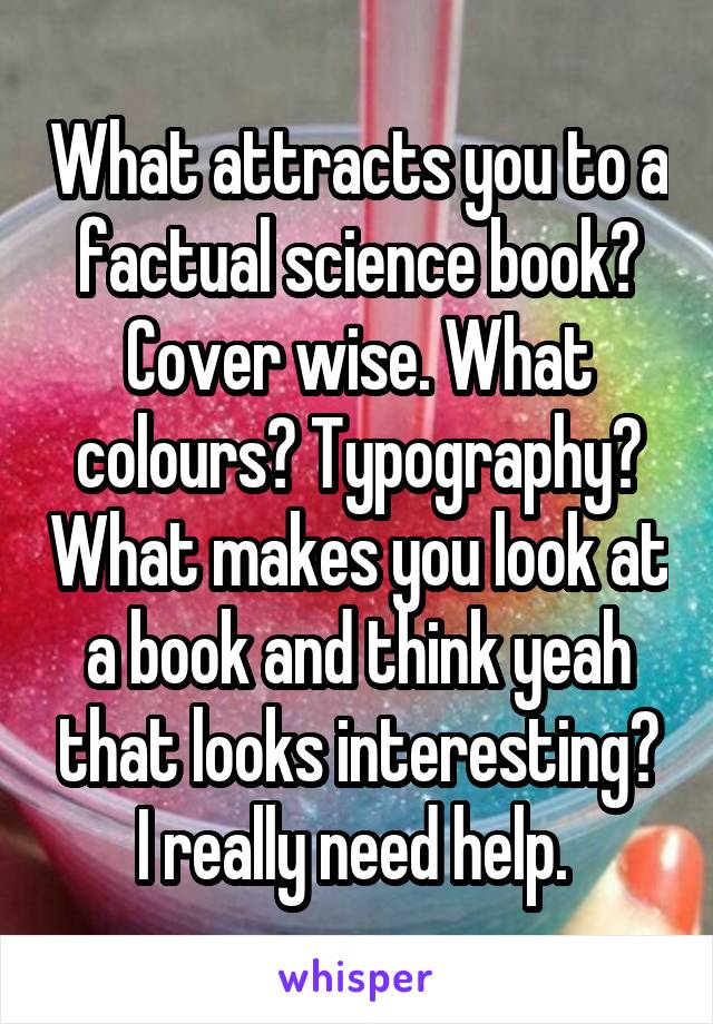 What attracts you to a factual science book? Cover wise. What colours? Typography? What makes you look at a book and think yeah that looks interesting? I really need help. 