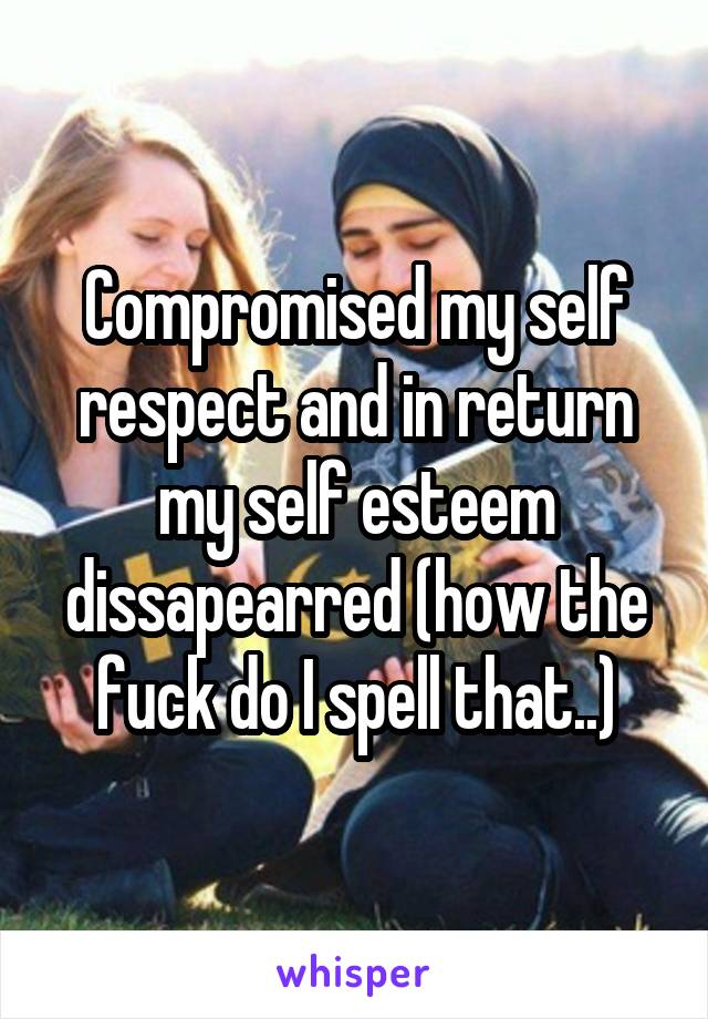 Compromised my self respect and in return my self esteem dissapearred (how the fuck do I spell that..)