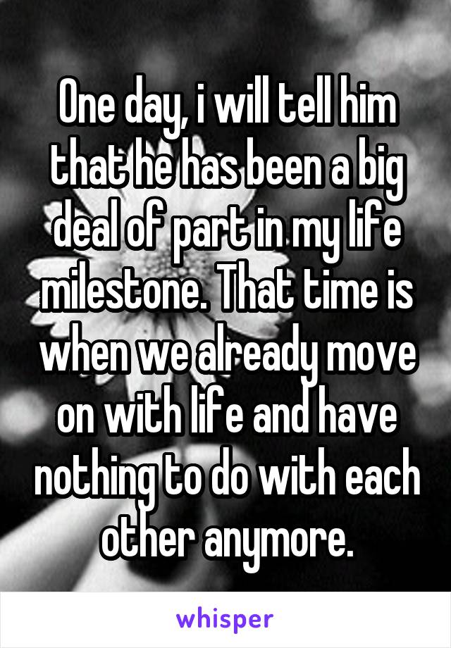 One day, i will tell him that he has been a big deal of part in my life milestone. That time is when we already move on with life and have nothing to do with each other anymore.