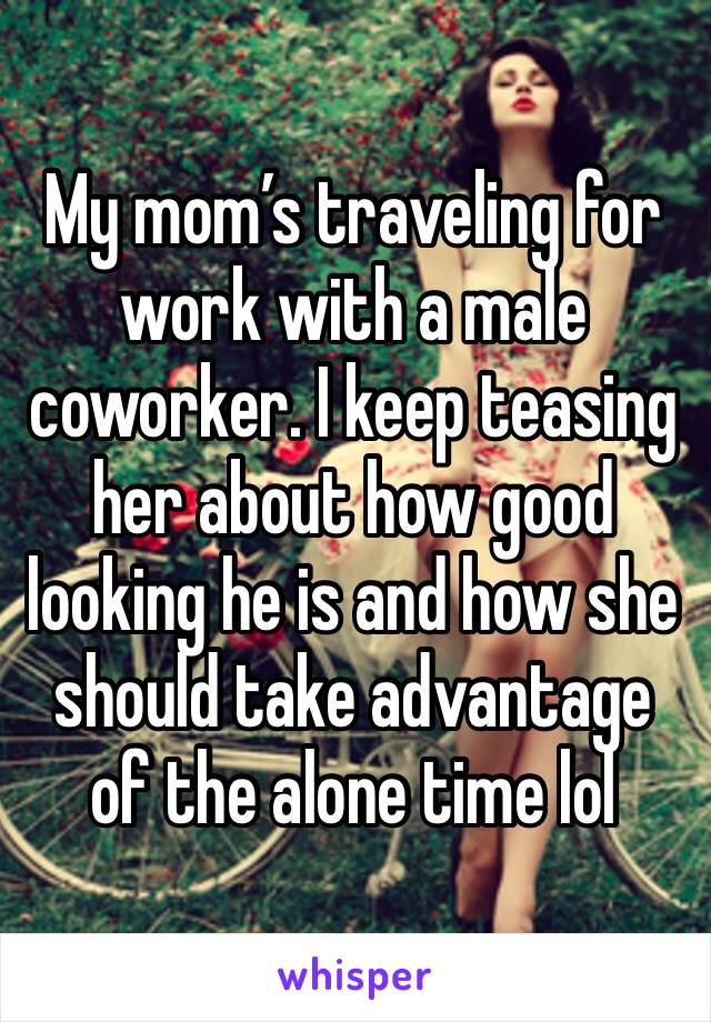 My mom’s traveling for work with a male coworker. I keep teasing her about how good looking he is and how she should take advantage of the alone time lol
