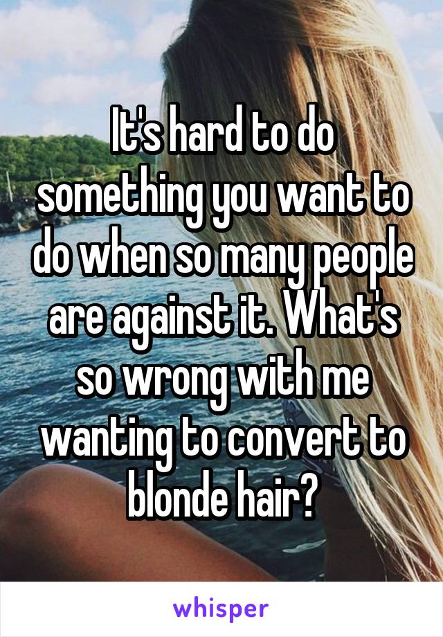 It's hard to do something you want to do when so many people are against it. What's so wrong with me wanting to convert to blonde hair?