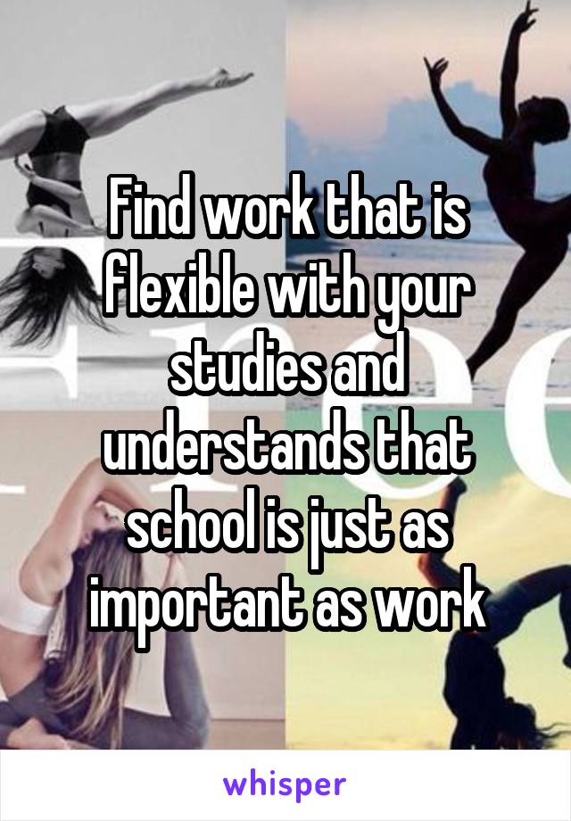 Find work that is flexible with your studies and understands that school is just as important as work