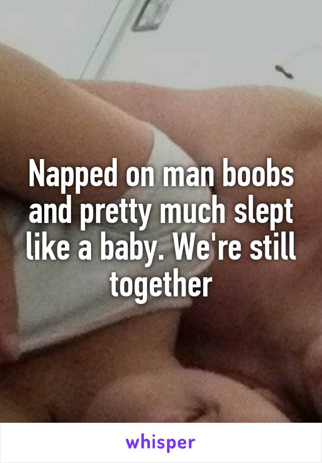 Napped on man boobs and pretty much slept like a baby. We're still together