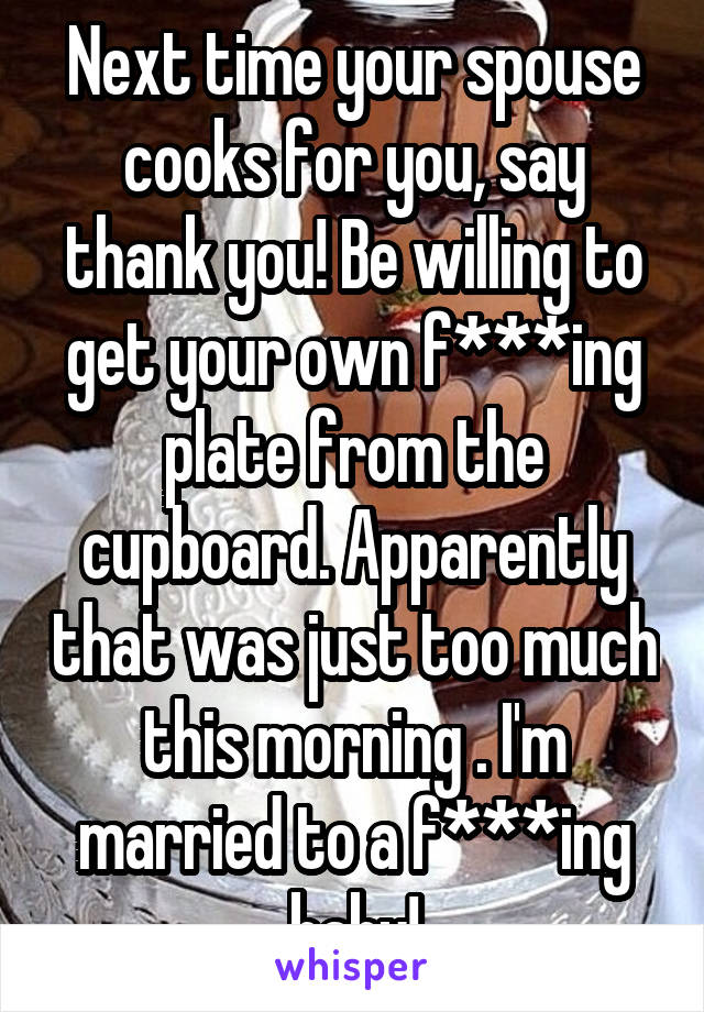 Next time your spouse cooks for you, say thank you! Be willing to get your own f***ing plate from the cupboard. Apparently that was just too much this morning . I'm married to a f***ing baby!