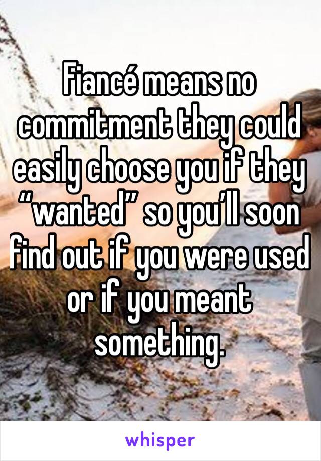 Fiancé means no commitment they could easily choose you if they “wanted” so you’ll soon find out if you were used or if you meant something.