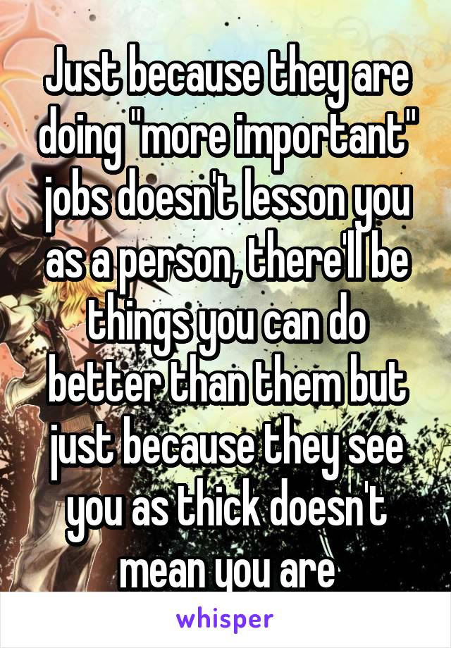 Just because they are doing "more important" jobs doesn't lesson you as a person, there'll be things you can do better than them but just because they see you as thick doesn't mean you are