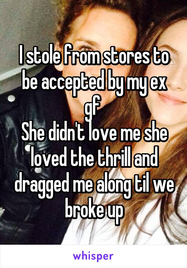 I stole from stores to be accepted by my ex gf 
She didn't love me she loved the thrill and dragged me along til we broke up