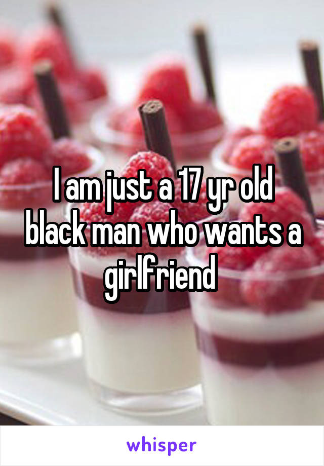 I am just a 17 yr old black man who wants a girlfriend 