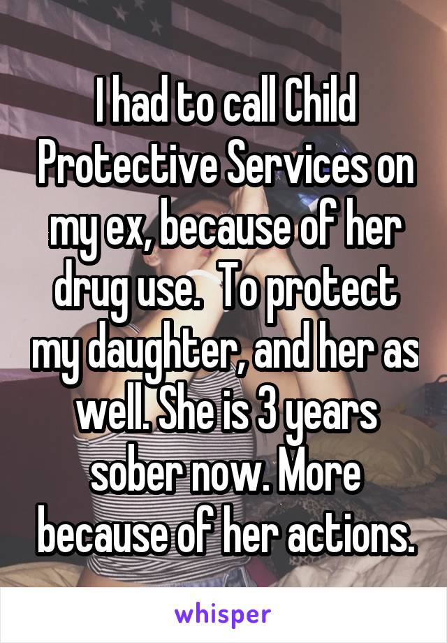 I had to call Child Protective Services on my ex, because of her drug use.  To protect my daughter, and her as well. She is 3 years sober now. More because of her actions.