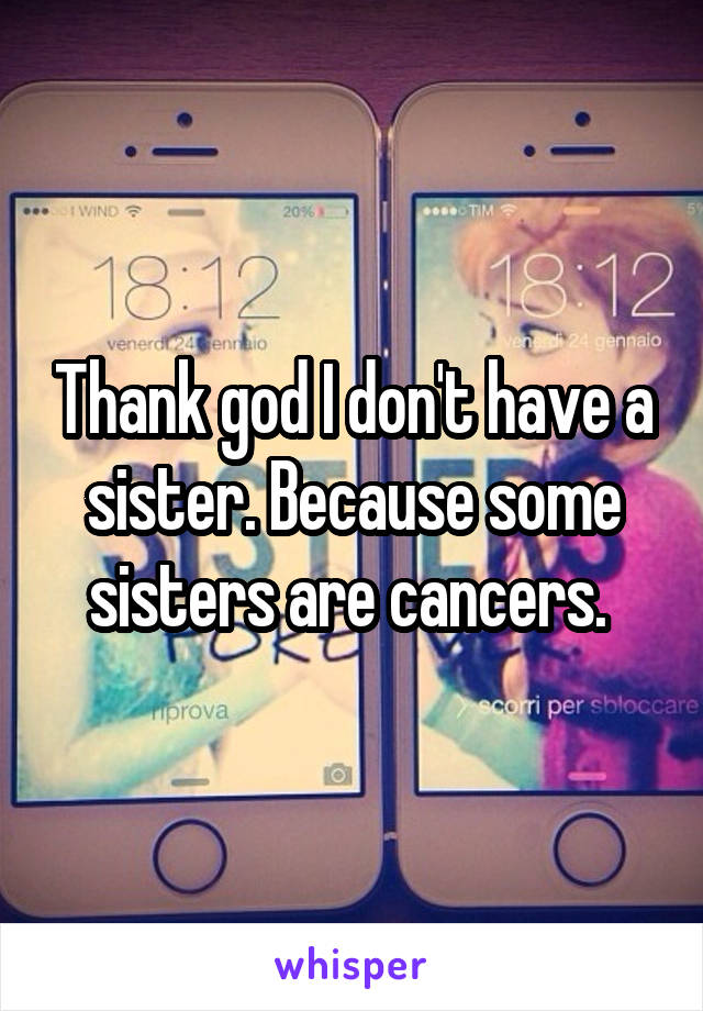 Thank god I don't have a sister. Because some sisters are cancers. 