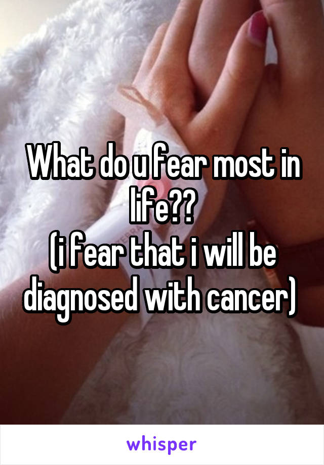What do u fear most in life??
(i fear that i will be diagnosed with cancer) 
