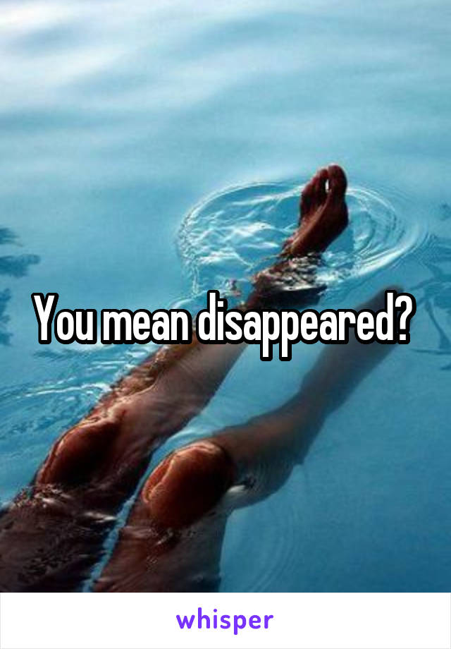 You mean disappeared? 