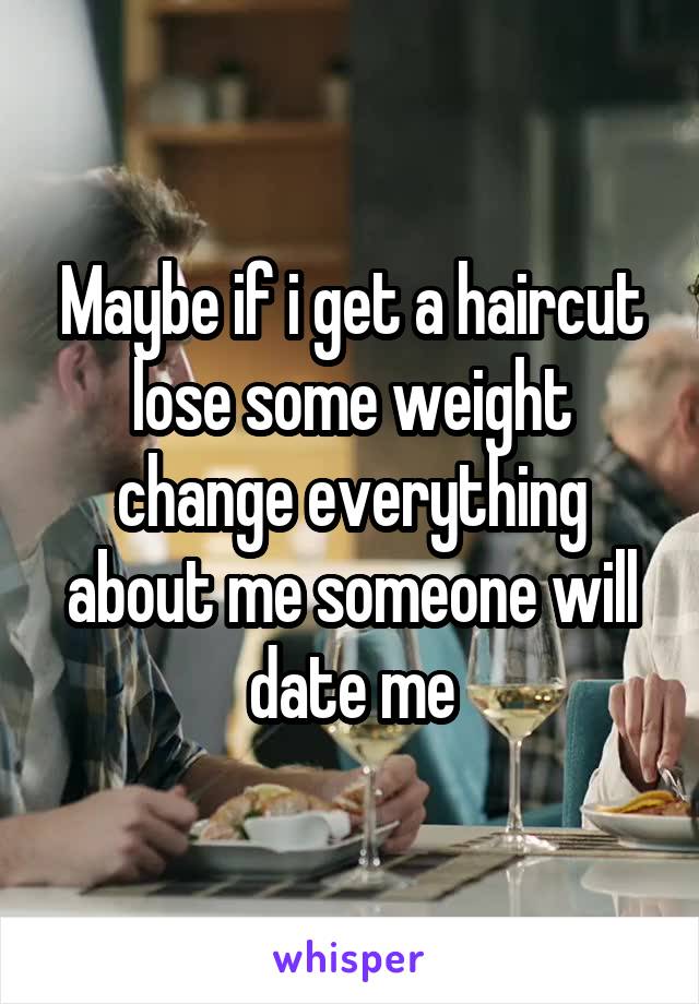 Maybe if i get a haircut lose some weight change everything about me someone will date me