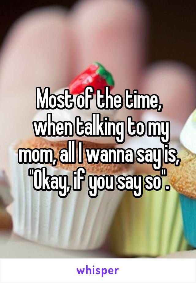 Most of the time,
 when talking to my mom, all I wanna say is, "Okay, if you say so".