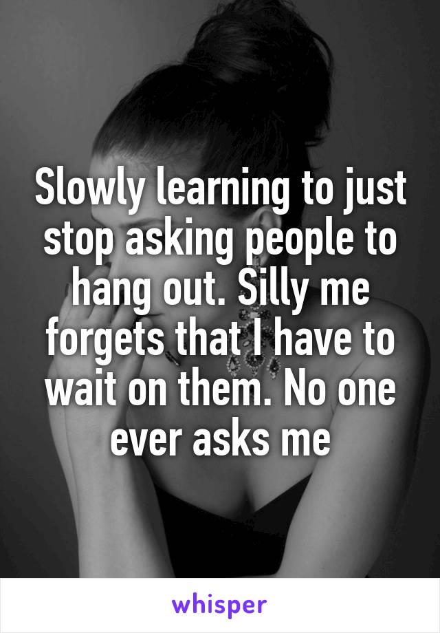 Slowly learning to just stop asking people to hang out. Silly me forgets that I have to wait on them. No one ever asks me