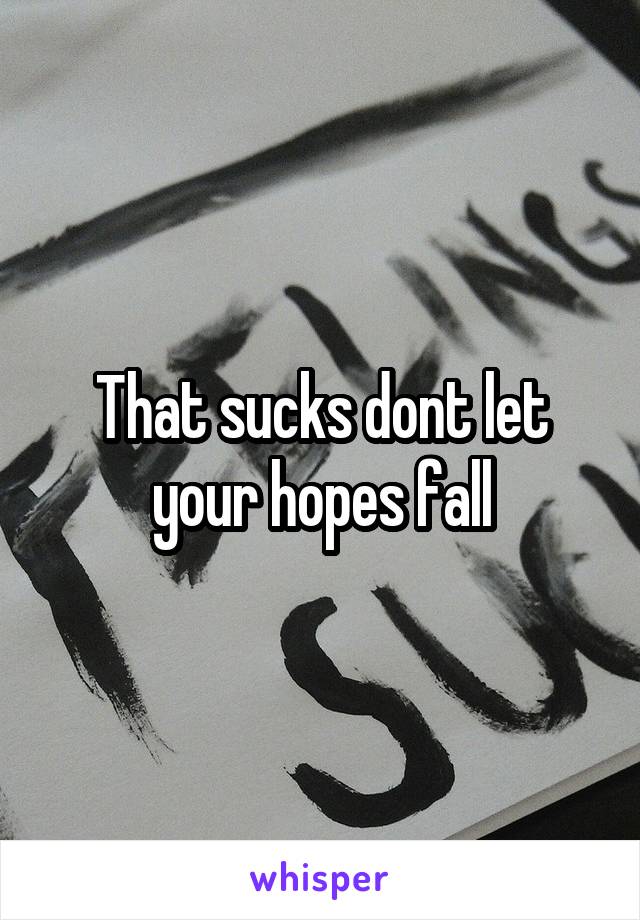 That sucks dont let your hopes fall