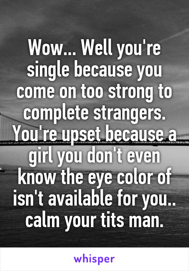 Wow... Well you're single because you come on too strong to complete strangers. You're upset because a girl you don't even know the eye color of isn't available for you.. calm your tits man.