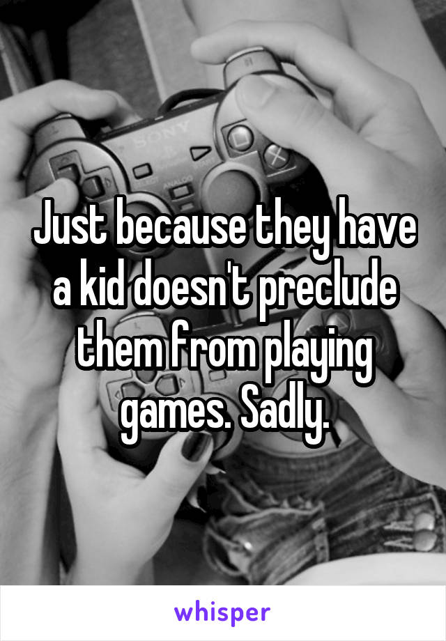 Just because they have a kid doesn't preclude them from playing games. Sadly.