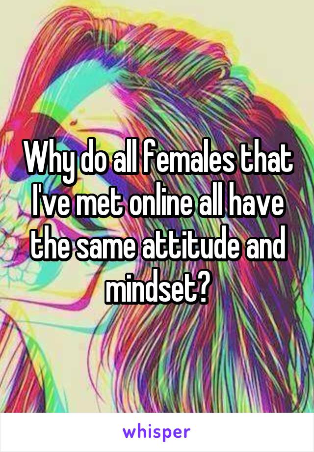 Why do all females that I've met online all have the same attitude and mindset?
