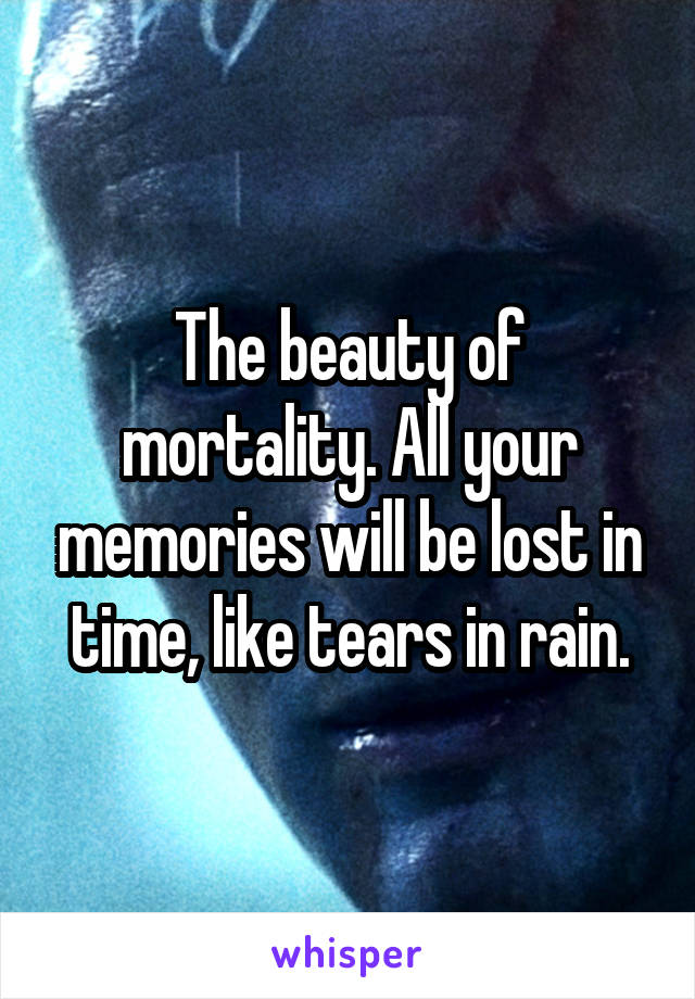 The beauty of mortality. All your memories will be lost in time, like tears in rain.