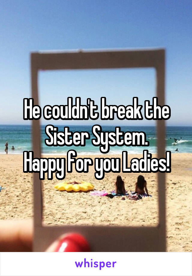 He couldn't break the Sister System.
Happy for you Ladies!