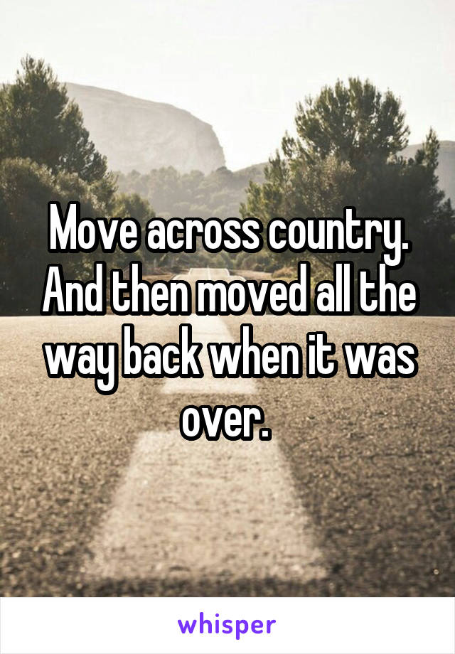 Move across country. And then moved all the way back when it was over. 