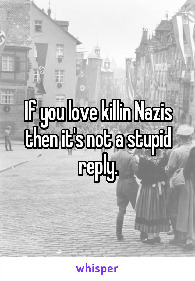 If you love killin Nazis then it's not a stupid reply.