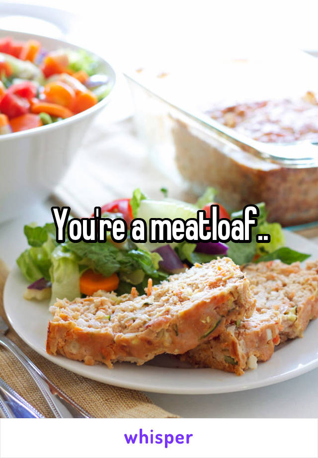 You're a meatloaf..