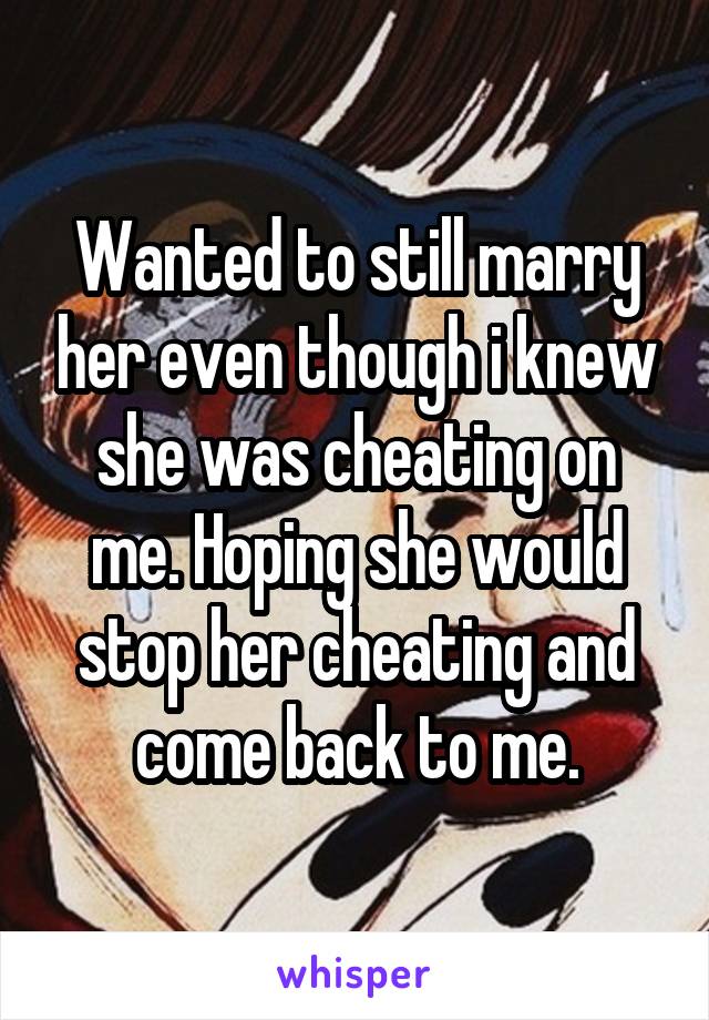 Wanted to still marry her even though i knew she was cheating on me. Hoping she would stop her cheating and come back to me.