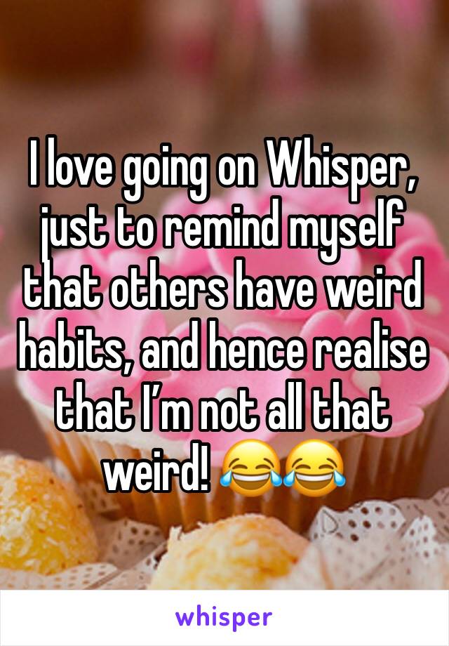 I love going on Whisper, just to remind myself that others have weird habits, and hence realise that I’m not all that weird! 😂😂
