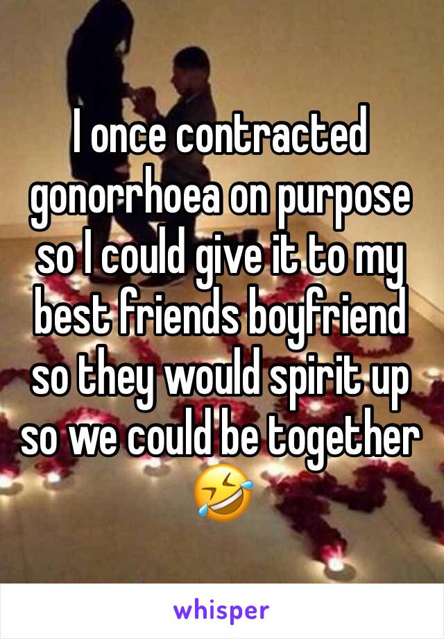 I once contracted gonorrhoea on purpose so I could give it to my best friends boyfriend so they would spirit up so we could be together 
🤣