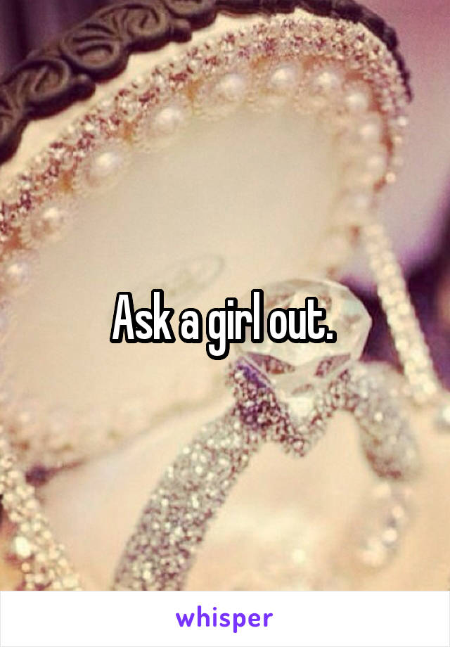 Ask a girl out. 