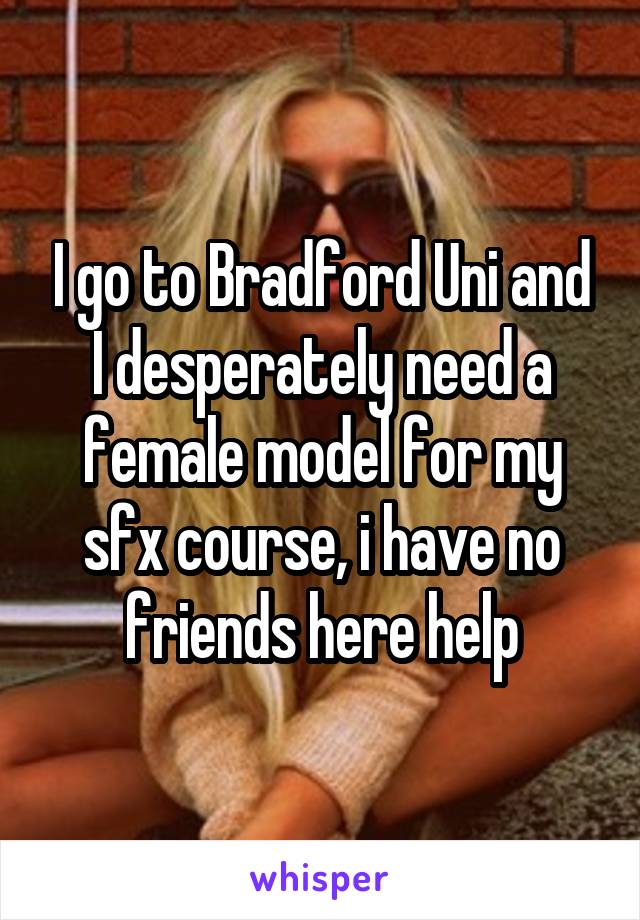 I go to Bradford Uni and I desperately need a female model for my sfx course, i have no friends here help