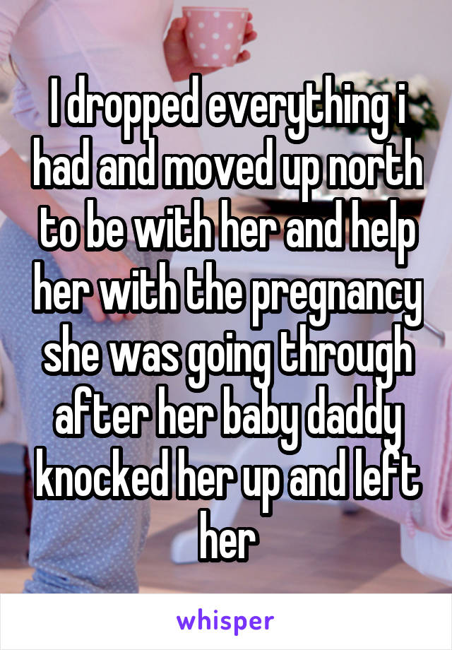 I dropped everything i had and moved up north to be with her and help her with the pregnancy she was going through after her baby daddy knocked her up and left her